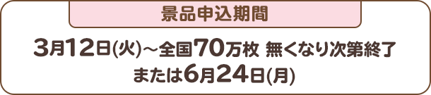 景品申込期間：3月12日(火)～全国70万枚 無くなり次第終了または6月24日(月)