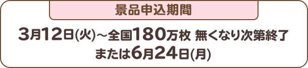 景品申込期間：3月12日(火)～全国180万枚 無くなり次第終了または6月24日(月)