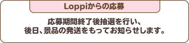 Loppiからの応募：応募期間終了後抽選を行い、後日、景品の発送をもってお知らせします。