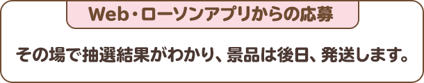 Web・ローソンアプリからの応募：その場で抽選結果がわかり、景品は後日、発送します。