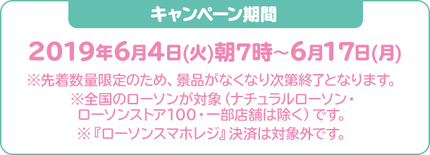 キャンペーン期間：2019年6月4日(火)朝7時〜6月17日(月)※先着数量限定のため、景品がなくなり次第終了となります。※全国のローソンが対象（ナチュラルローソン・ローソンストア100・一部店舗は除く）です。※『ローソンスマホレジ』決済は対象外です。