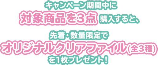 キャンペーン期間中に対象商品を3点購入すると、先着・数量限定でオリジナルクリアファイル(全3種)を1枚プレゼント！