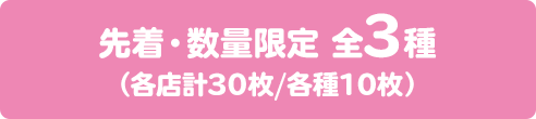 先着・数量限定 全3種 （各店計30枚/各種10枚）