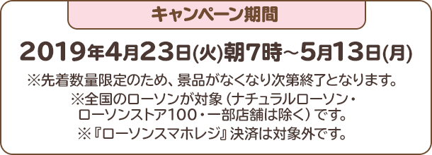 キャンペーン期間：2019年4月23日(火)朝7時〜5月13日(月)※先着数量限定のため、景品がなくなり次第終了となります。※全国のローソンが対象（ナチュラルローソン・ローソンストア100・一部店舗は除く）です。※『ローソンスマホレジ』決済は対象外です。