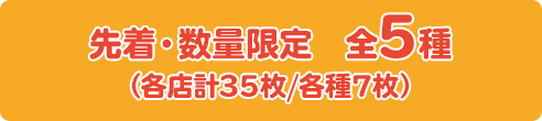 先着・数量限定　全5種 （各店計35枚/各種7枚）