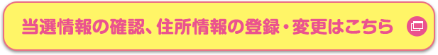 当選情報の確認、住所情報の登録・変更はこちら