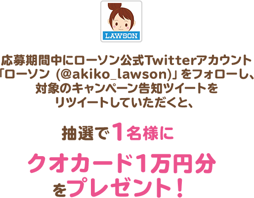 応募期間中にローソン公式Twitterアカウント「ローソン (@akiko_lawson)」をフォローし、対象のキャンペーン告知ツイートをリツイートしていただくと、抽選で1名様にクオカード1万円分をプレゼント！