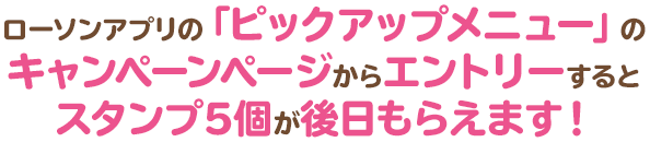 ローソンアプリの「ピックアップメニュー」のキャンペーンページからエントリーするとスタンプ5個が後日もらえます！