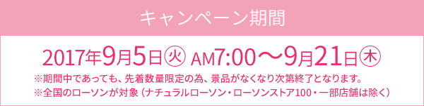 キャンペーン期間 2017年9月5日(火)AM7:00～9月21日(木) ※期間中であっても、先着数量限定の為、景品がなくなり次第終了となります。 ※全国のローソンが対象（ナチュラルローソン・ローソンストア100・一部店舗は除く）