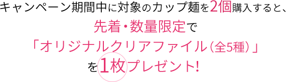 キャンペーン期間中に対象のカップ麺を2個購入すると、先着・数量限定で「オリジナルクリアファイル（全5種）」を1枚プレゼント！