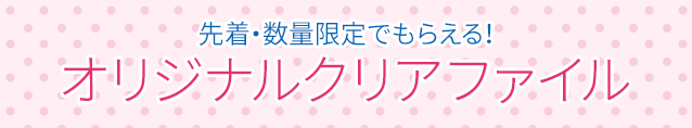 先着・数量限定でもらえる！ オリジナルクリアファイル