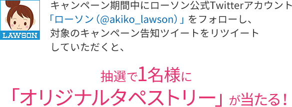 キャンペーン期間中にローソン公式Twitterアカウント「ローソン（@akiko_lawson）」をフォローし、対象のキャンペーン告知ツイートをリツイートしていただくと、抽選で1名様に「オリジナルタペストリー」が当たる！