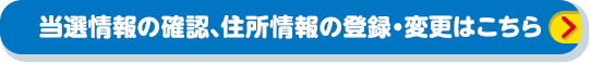 当選情報の確認、住所情報の登録・変更はこちら