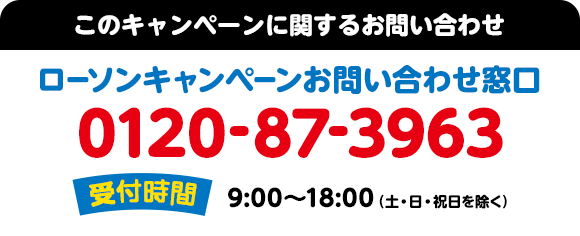 このキャンペーンに関するお問い合わせ ローソンキャンペーンお問い合わせ窓口 0120-87-3963 受付時間：9:00～18:00（土・日・祝日を除く）