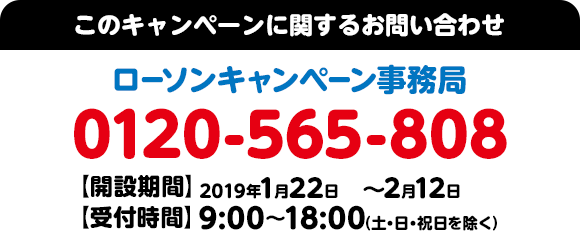 このキャンペーンに関するお問い合わせ ローソンキャンペーン事務局 0120-565-808 【開設期間】2019年1月22日(火)～2月12日(火) 【受付時間】9:00～18:00（土・日・祝日を除く）