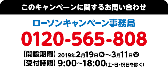このキャンペーンに関するお問い合わせ ローソンキャンペーン事務局 0120-565-808 【開設期間】2019年2月19日(火)～3月11日(火) 【受付時間】9:00～18:00（土・日・祝日を除く）