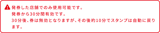 発券した店舗でのみ使用可能です。 発券から30分間有効です。 30分後、券は無効となりますが、その後約10分でスタンプは自動に戻ります。