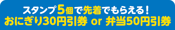 スタンプ5個で先着でもらえる！ おにぎり30円引券 or 弁当50円引券