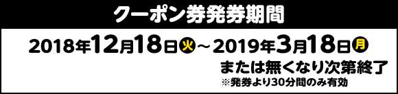 クーポン券発券期間 2018年12月18日(火) > 2019年3月18日(月) または無くなり次第終了 ※発券より30分間のみ有効