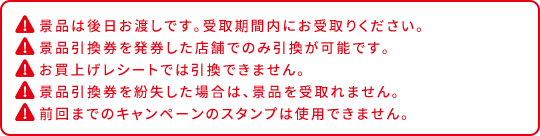 景品は後日お渡しです。受取期間内にお受取りください。 景品引換券を発券した店舗でのみ引換が可能です。 お買上げレシートでは引換できません。 景品引換券を紛失した場合は、景品を受取れません。 前回までのキャンペーンのスタンプは使用できません。