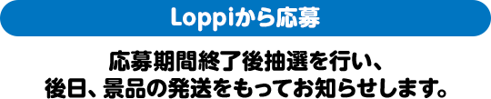 Loppiから応募 応募期間終了後抽選を行い、後日、景品の発送をもってお知らせします。