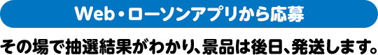 Web・ローソンアプリから応募 その場で抽選結果がわかり、景品は後日、発送します。