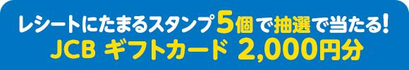 レシートにたまるスタンプ5個で抽選で当たる！ JCB ギフトカード 2,000円分