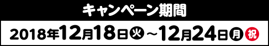 キャンペーン期間 2018年12月18日(火) > 12月24日(月・祝)