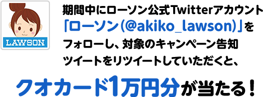 期間中にローソン公式Twitterアカウント「ローソン（@akiko_lawson）」をフォローし、対象のキャンペーン告知ツイートをリツイートしていただくと、クオカード1万円分が当たる！
