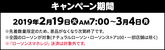 キャンペーン期間 2019年2月19日(火)AM7:00〜3月4日(月) ※先着数量限定のため、景品がなくなり次第終了です。 ※全国のローソンが対象(ナチュラルローソン・ローソンストア100・一部店舗は除く) ※『ローソンスマホレジ』決済は対象外です。