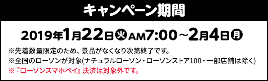 キャンペーン期間 2019年1月22日(火)AM7:00〜2月4日(月) ※先着数量限定のため、景品がなくなり次第終了です。 ※全国のローソンが対象(ナチュラルローソン・ローソンストア100・一部店舗は除く) ※『ローソンスマホペイ』決済は対象外です。