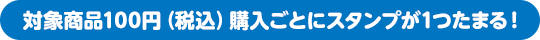 対象商品100円（税込）購入ごとにスタンプが1つたまる！