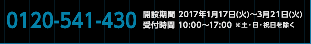 0120-541-430　開設期間 2017年1月17日(火)〜3月20日(月)　受付時間 10:00〜17:00 ※土・日・祝日を除く