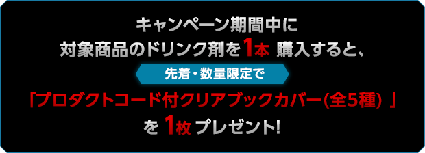 キャンペーン期間中に対象商品のドリンク剤を1本購入すると、先着・数量限定で「プロダクトコード付クリアブックカバー(全5種) 」を1枚プレゼント!