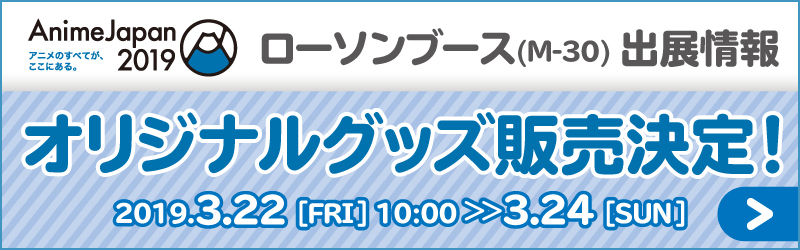 アニメのすべてが、ここにある。 AnimeJapan2019 ローソンブース(M-30)出店情報 オリジナルグッズ販売決定！ 2019.3.22[FRI]10:00 >> 3.24[SUN]