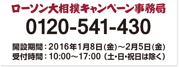 ローソン大相撲 キャンペーン事務局 0120-541-430 開設期間:2016年1月8日(金)〜2月5日(金) 受付時間 : 10:00〜17:00 （土・日・祝日は除く）