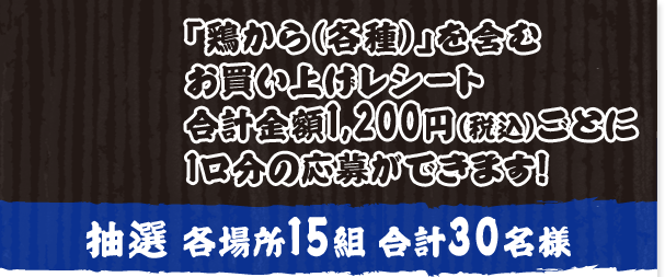「鶏から（各種）」を含むお買い上げレシート合計金額1,200円（税込）ごとに1口分の応募ができます！ 抽選各場所15組30名様