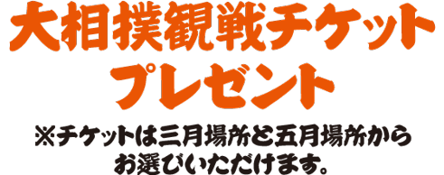 大相撲観戦チケットプレゼント ※チケットは三月場所と五月場所からお選びいただけます。