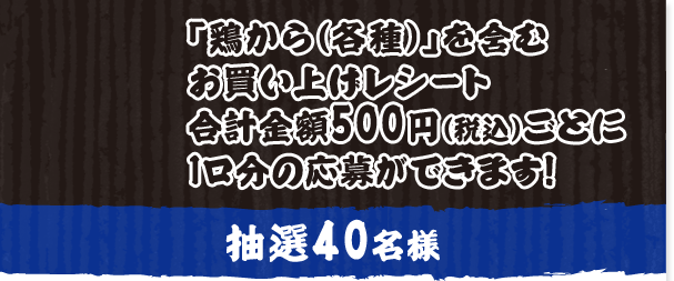「鶏から（各種）」を含むお買い上げレシート合計金額500円（税込）ごとに1口分の応募ができます！ 抽選40名様