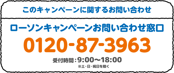 このキャンペーンに対するお問い合わせ ローソンキャンペーンお問い合わせ窓口 0120-87-3963 受付時間：9:00～18:00 ※土・日・祝日を除く