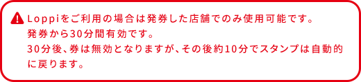 Loppiをご利用の場合は発券した店舗でのみ使用可能です。 発券から30分間有効です。 30分後、券は無効となりますが、その後約10分でスタンプは自動的に戻ります。