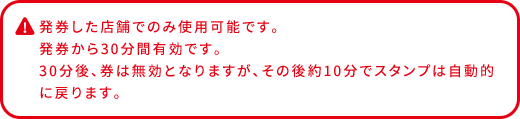 発券した店舗でのみ使用可能です。 発券から30分間有効です。 30分後、券は無効となりますが、その後約10分でスタンプは自動的に戻ります。