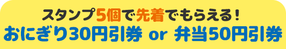 スタンプ5個で先着でもらえる！ おにぎり30円引券 or 弁当50円引券