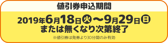 値引券申込期間 2019年6月18日(火)〜9月26日(月)または無くなり次第終了 ※値引券は発券より30分間のみ有効