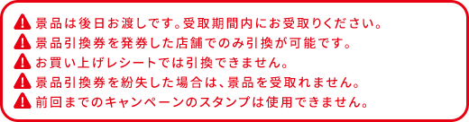 景品は後日お渡しです。受取期間内にお受取りください。 景品引換券を発券した店舗でのみ引換が可能です。 お買い上げレシートでは引換できません。 景品引換券を紛失した場合は、景品を受け取れません。 前回までのキャンペーンのスタンプは使用できません。