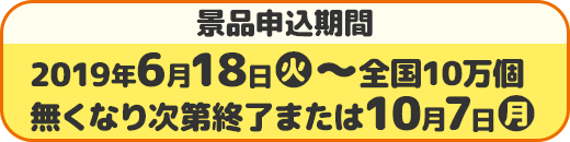 景品申込期間 2019年6月18日(火)〜全国10万個 無くなり次第終了または10月7日(月)