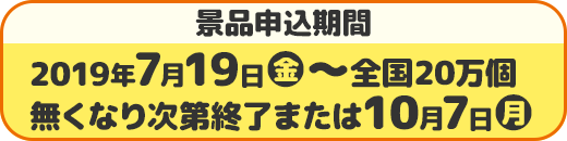 景品申込期間 2019年7月19日(金)〜全国20万個 無くなり次第終了または10月7日(月)