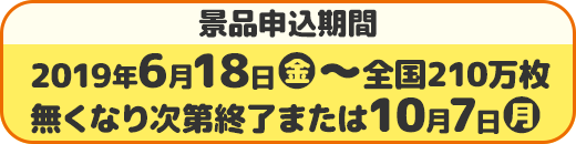 景品申込期間 2019年6月18日(火)〜全国210万枚 無くなり次第終了または10月7日(月)