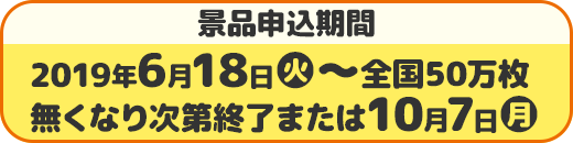 景品申込期間 2019年6月18日(火)〜全国50万枚 無くなり次第終了または10月7日(月)