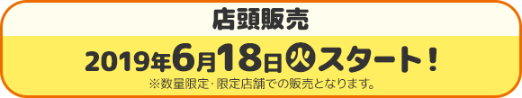 店頭販売 2019年6月18日(火)スタート ※数量限定・限定店舗での販売となります。